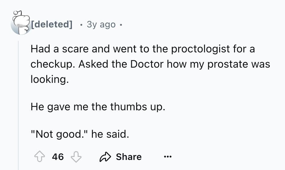 3y ago Had a scare and went to the proctologist for a checkup. Asked the Doctor how my prostate was looking. Не gave me the thumbs up. Not good. he said. 46 Share ...