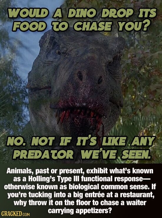 WOULD A DINO DROP ITS FOOD TO CHASE YOU? NO. NOT IF IT'S LIKE ANY PREDATOR WE'VE SEEN. Animals, past or present, exhibit what's known as a Holling's Type III functional response otherwise known as biological common sense. If you're tucking into a big entrée at a restaurant, why throw it on the floor to chase a waiter carrying appetizers? CRACKED.COM