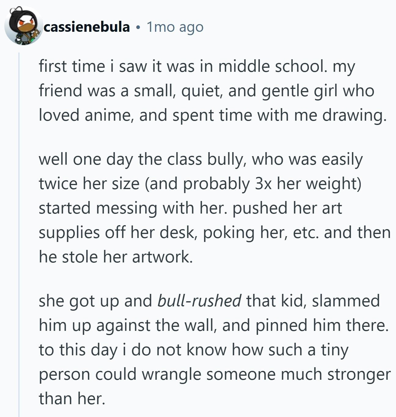 cassienebula 1mo ago first time i saw it was in middle school. my friend was a small, quiet, and gentle girl who loved anime, and spent time with me drawing. well one day the class bully, who was easily twice her size (and probably 3x her weight) started messing with her. pushed her art supplies off her desk, poking her, etc. and then he stole her artwork. she got up and bull-rushed that kid, slammed him up against the wall, and pinned him there. to this day i do not know how such a tiny person could wrangle someone much