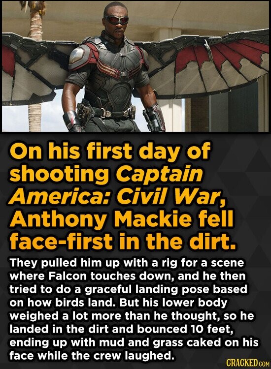 On his first day of shooting Captain America: Civil War, Anthony Mackie fell face-first in the dirt. They pulled him up with a rig for a scene where Falcon touches down, and he then tried to do a graceful landing pose based on how birds land. But his lower body weighed a lot more than he thought, so he landed in the dirt and bounced 10 feet, ending up with mud and grass caked on his face while the crew laughed. CRACKED.COM
