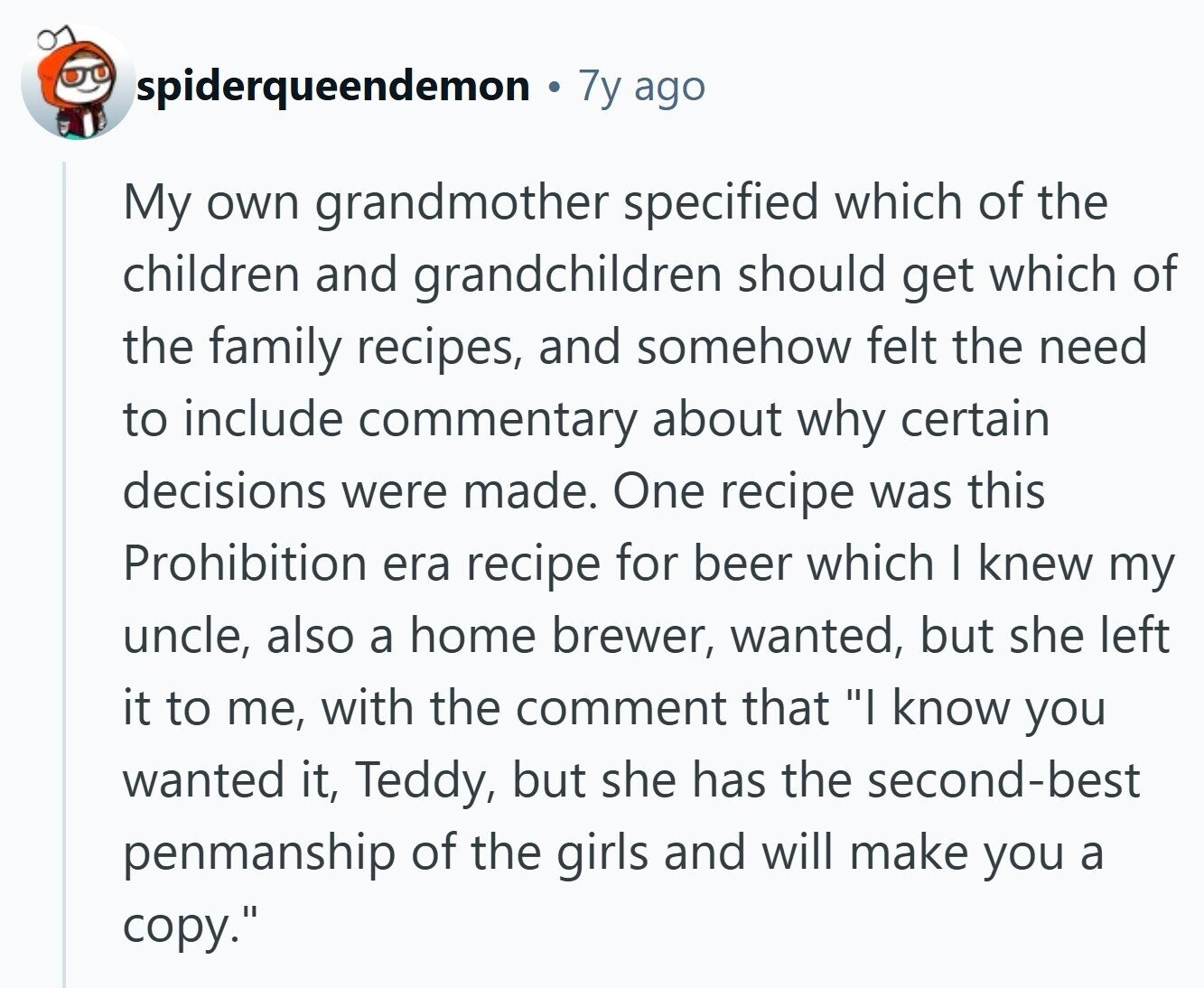 spiderqueendemon 7y ago My own grandmother specified which of the children and grandchildren should get which of the family recipes, and somehow felt the need to include commentary about why certain decisions were made. One recipe was this Prohibition era recipe for beer which I knew my uncle, also a home brewer, wanted, but she left it to me, with the comment that I know you wanted it, Teddy, but she has the second-best penmanship of the girls and will make you a copy.