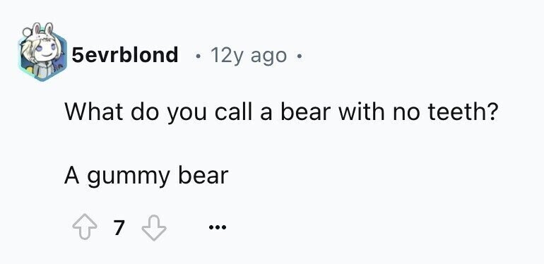 5evrblond 12y ago 6 What do you call a bear with no teeth? A gummy bear 7 ...
