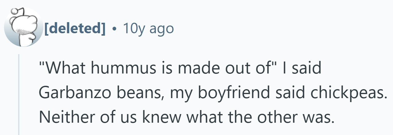 . 10y ago What hummus is made out of I said Garbanzo beans, my boyfriend said chickpeas. Neither of us knew what the other was.