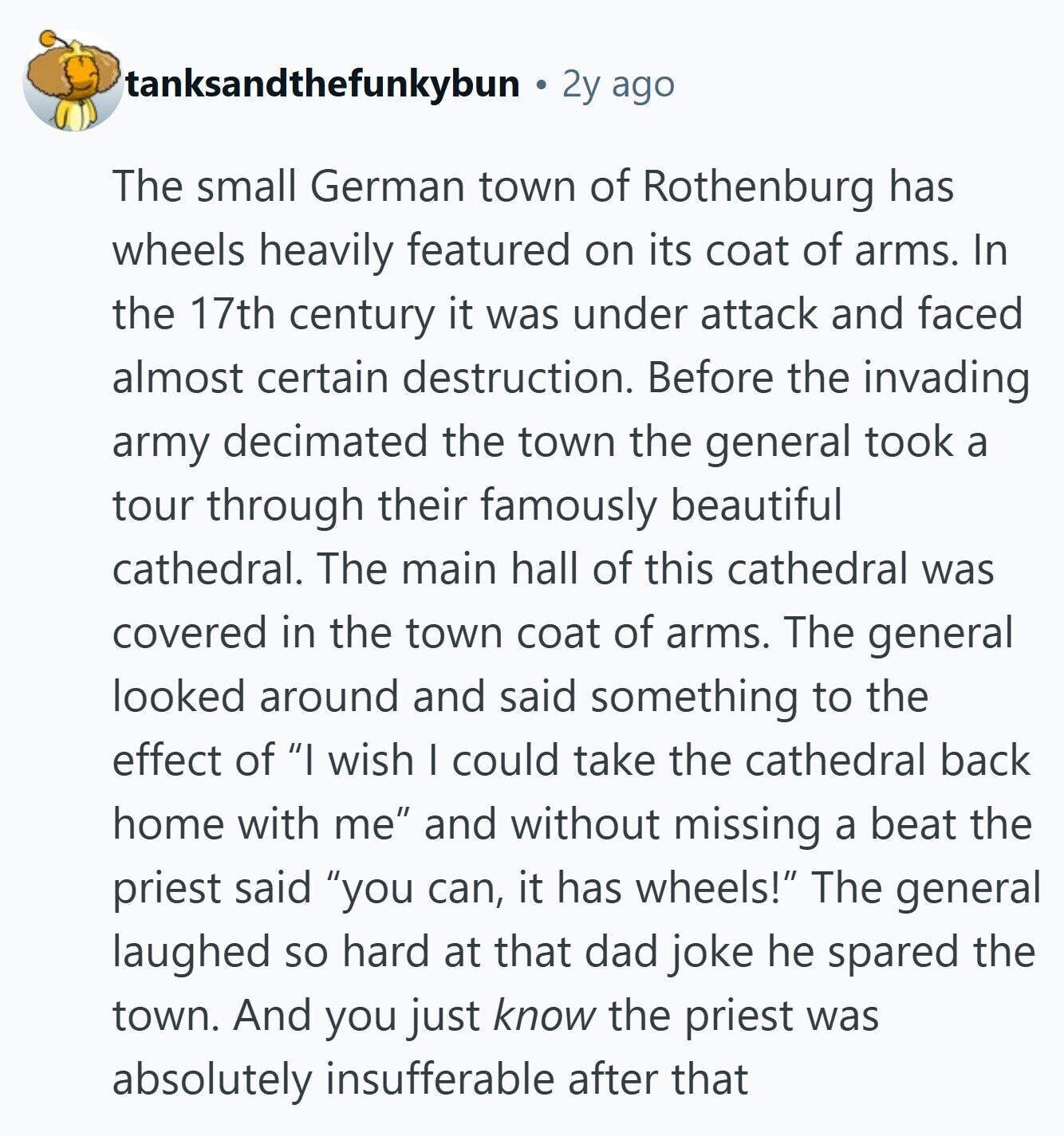tanksandthefunkybun 2y ago The small German town of Rothenburg has wheels heavily featured on its coat of arms. In the 17th century it was under attack and faced almost certain destruction. Before the invading army decimated the town the general took a tour through their famously beautiful cathedral. The main hall of this cathedral was covered in the town coat of arms. The general looked around and said something to the effect of I wish I could take the cathedral back home with me and without missing a beat the priest said you can, it has wheels! The general laughed 