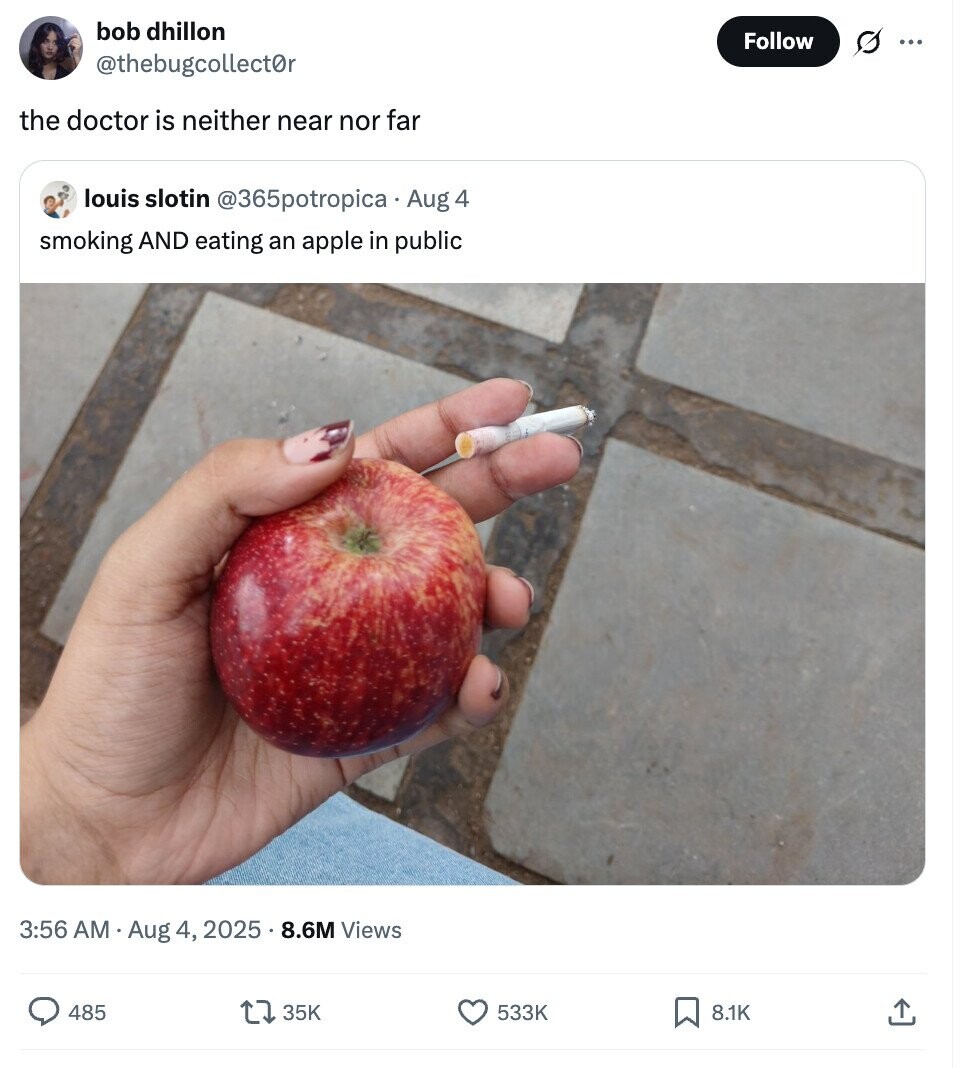 bob dhillon Follow s ... @thebugcollect0r the doctor is neither near nor far louis slotin @365potropica Aug 4 smoking AND eating an apple in public 3:56 AM Aug 4, 2025.8.6M Views 485 35K 533K 8.1K