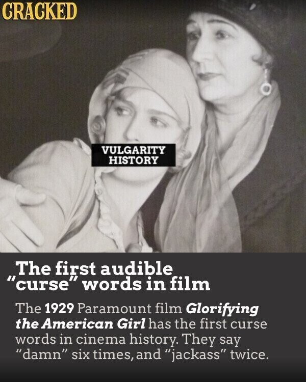 CRACKED VULGARITY HISTORY The first audible curse words in film The 1929 Paramount film Glorifying the American Girl has the first curse words in cinema history. They say damn six times, and jackass twice.