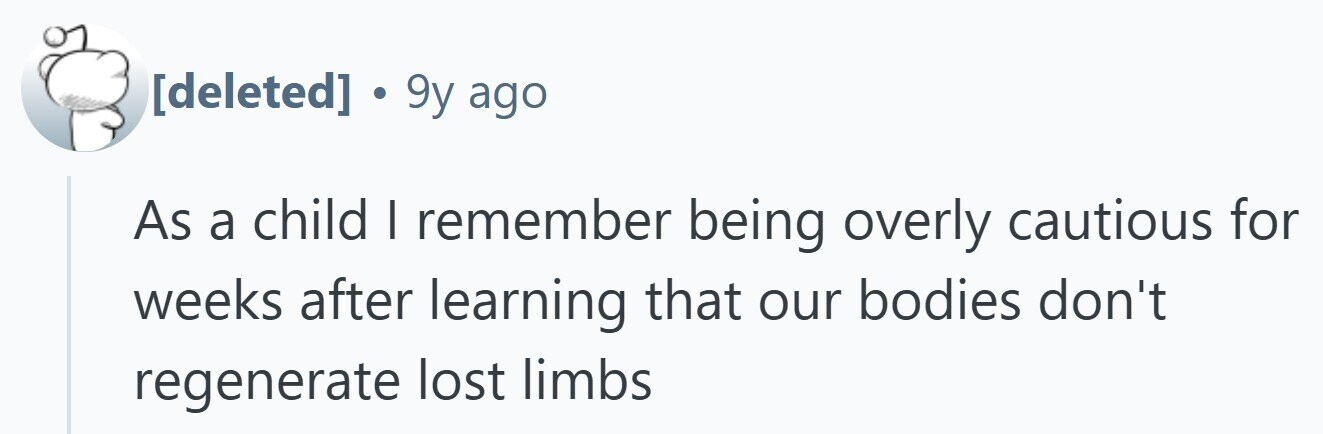 . 9y ago As a child I remember being overly cautious for weeks after learning that our bodies don't regenerate lost limbs 