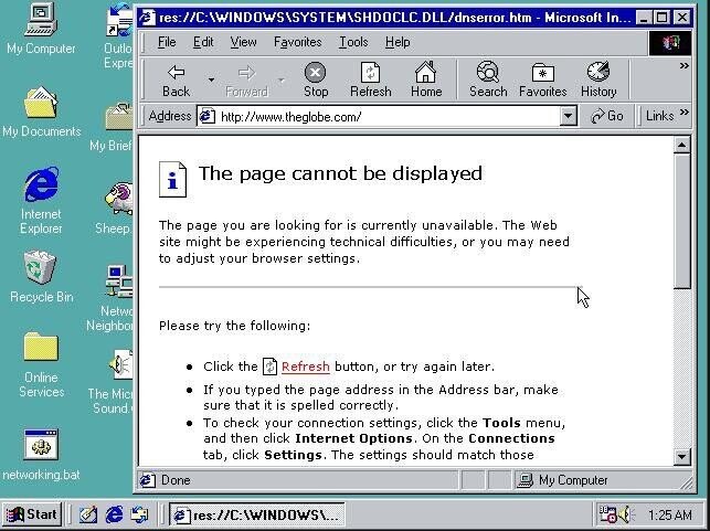res://C:AWINDOWSASYSTEMSHDOCLC.DLL/dnserror.htm - Microsoft In... x File Edit View Favorites Tools Help My Computer Outlo E xpre x Back Forward Stop Refresh Home Search Favorites History Address http://www.theglobe.com/ Go Links My Documents My Brief The page cannot be displayed e i Internet Explorer The page you are looking for is currently unavailable. The Web Sheep site might be experiencing technical difficulties, or you may need to adjust your browser settings. Recycle Bin Netwo Neighbor Please try the following: Click the Refresh button, or try again later. Online If you typed the page address in the Address bar, make Services The Mici sure that