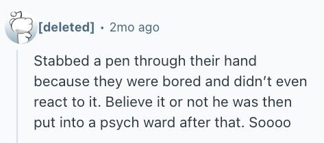 . 2mo ago Stabbed a pen through their hand because they were bored and didn't even react to it. Believe it or not he was then put into a psych ward after that. Soooo