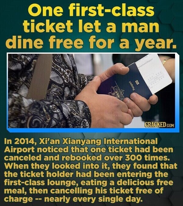 One first-class ticket let a man dine free for a year. CRACKED.COM In 2014, Xi'an Xianyang International Airport noticed that one ticket had been canceled and rebooked over 300 times. When they looked into it, they found that the ticket holder had been entering the first-class lounge, eating a delicious free meal, then cancelling his ticket free of charge -- nearly every single day.
