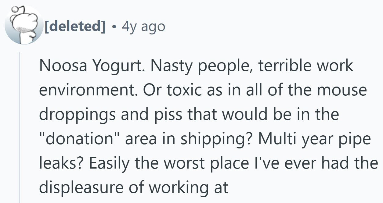 4y ago Noosa Yogurt. Nasty people, terrible work environment. Or toxic as in all of the mouse droppings and piss that would be in the donation area in shipping? Multi year pipe leaks? Easily the worst place I've ever had the displeasure of working at