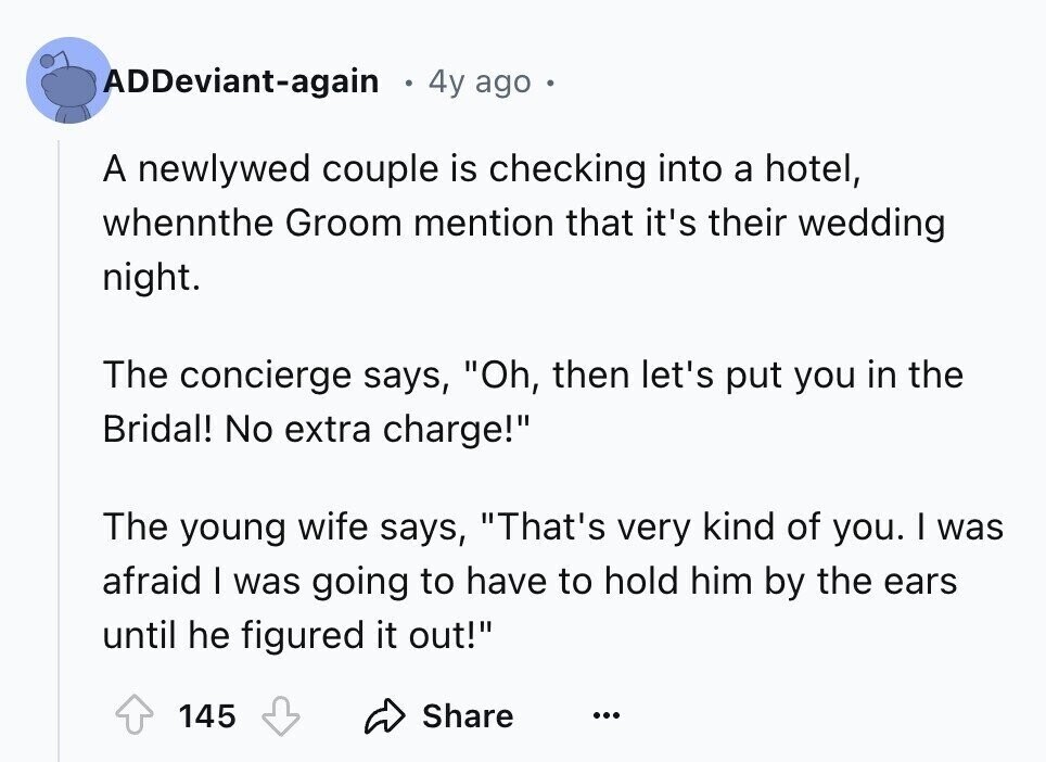 ADDeviant-again 4y ago A newlywed couple is checking into a hotel, whennthe Groom mention that it's their wedding night. The concierge says, Oh, then let's put you in the Bridal! No extra charge! The young wife says, That's very kind of you. I was afraid I was going to have to hold him by the ears until he figured it out! 145 Share ...