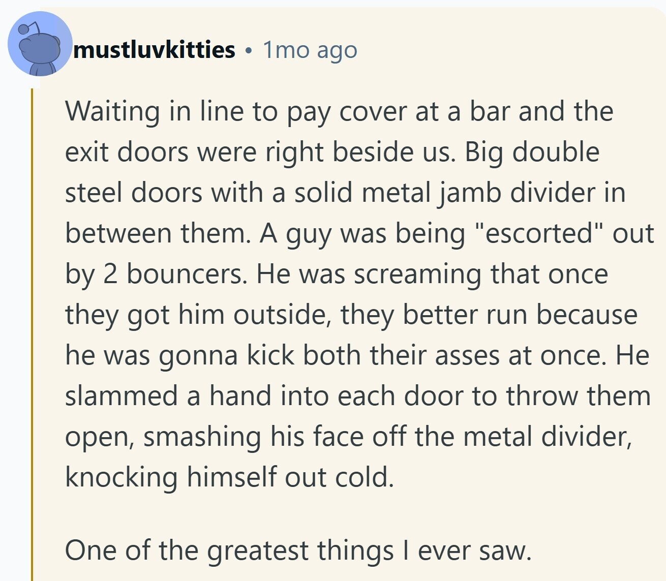 mustluvkitties 1mo ago Waiting in line to pay cover at a bar and the exit doors were right beside us. Big double steel doors with a solid metal jamb divider in between them. A guy was being escorted out by 2 bouncers. Не was screaming that once they got him outside, they better run because he was gonna kick both their asses at once. Не slammed a hand into each door to throw them open, smashing his face off the metal divider, knocking himself out cold. One of the greatest things I ever saw.