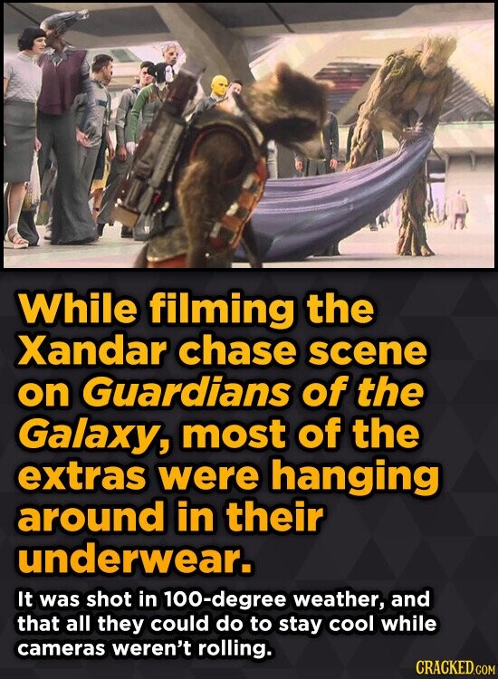 While filming the Xandar chase scene on Guardians of the Galaxy, most of the extras were hanging around in their underwear. It was shot in 100-degree weather, and that all they could do to stay cool while cameras weren't rolling. CRACKED.COM