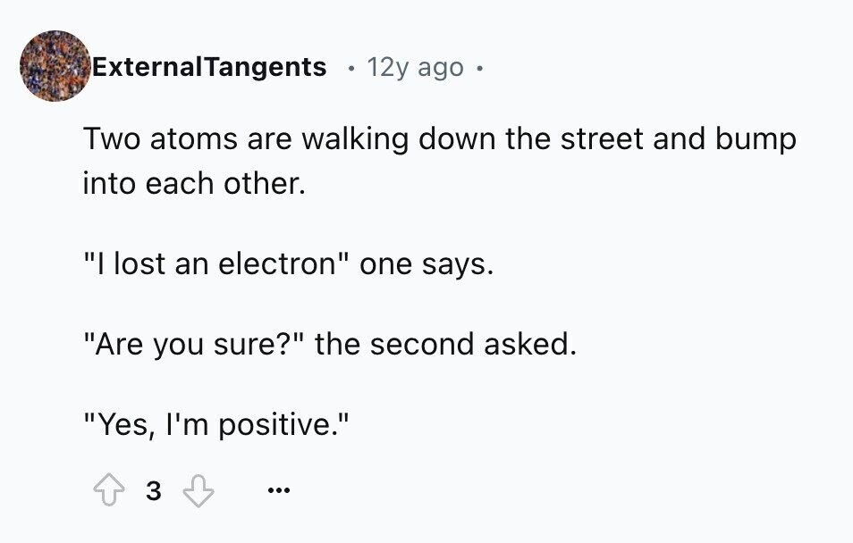 ExternalTangents 12y ago Two atoms are walking down the street and bump into each other. I lost an electron one says. Are you sure? the second asked. Yes, I'm positive. 3 ...