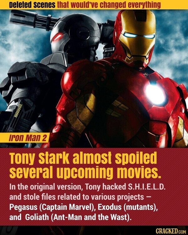 Deleted scenes that would've changed everything Iron Man 2 Tony stark almost spoiled several upcoming movies. In the original version, Tony hacked S.H.I.E.L.D. and stole files related to various projects - Pegasus (Captain Marvel), Exodus (mutants), and Goliath (Ant-Man and the Wast). CRACKED.COM