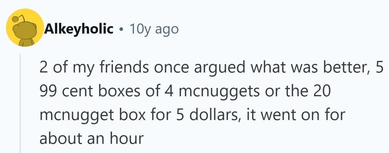 Alkeyholic . 10y ago 2 of my friends once argued what was better, 5 99 cent boxes of 4 mcnuggets or the 20 mcnugget box for 5 dollars, it went on for about an hour