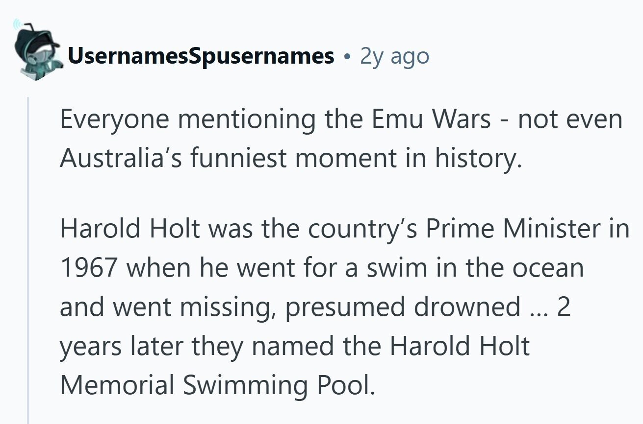 UsernamesSpusernames 2y ago Everyone mentioning the Emu Wars - not even Australia's funniest moment in history. Harold Holt was the country's Prime Minister in 1967 when he went for a swim in the ocean and went missing, presumed drowned ... 2 years later they named the Harold Holt Memorial Swimming Pool. 