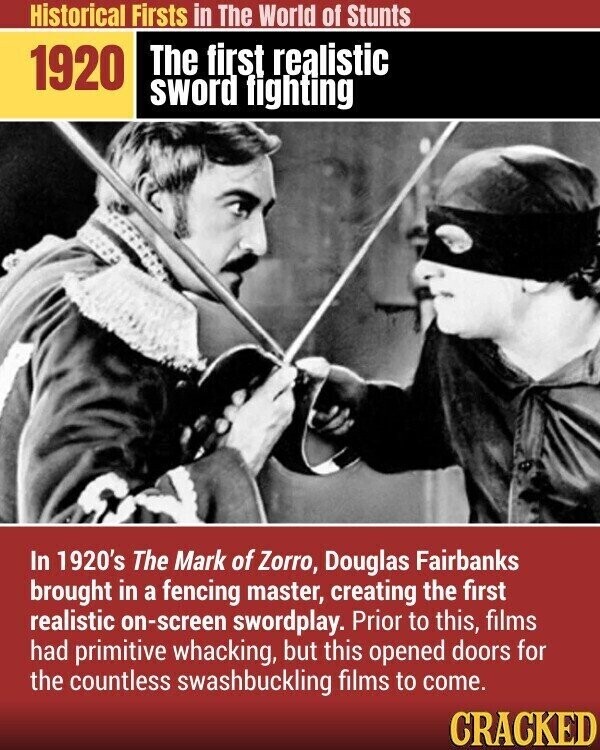 Historical Firsts in The World of Stunts The first realistic 1920 sword fighting In 1920's The Mark of Zorro, Douglas Fairbanks brought in a fencing master, creating the first realistic on-screen swordplay. Prior to this, films had primitive whacking, but this opened doors for the countless swashbuckling films to come. CRACKED