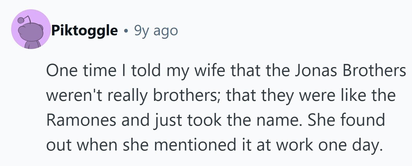 Piktoggle . 9y ago One time | told my wife that the Jonas Brothers weren't really brothers; that they were like the Ramones and just took the name. She found out when she mentioned it at work one day. 