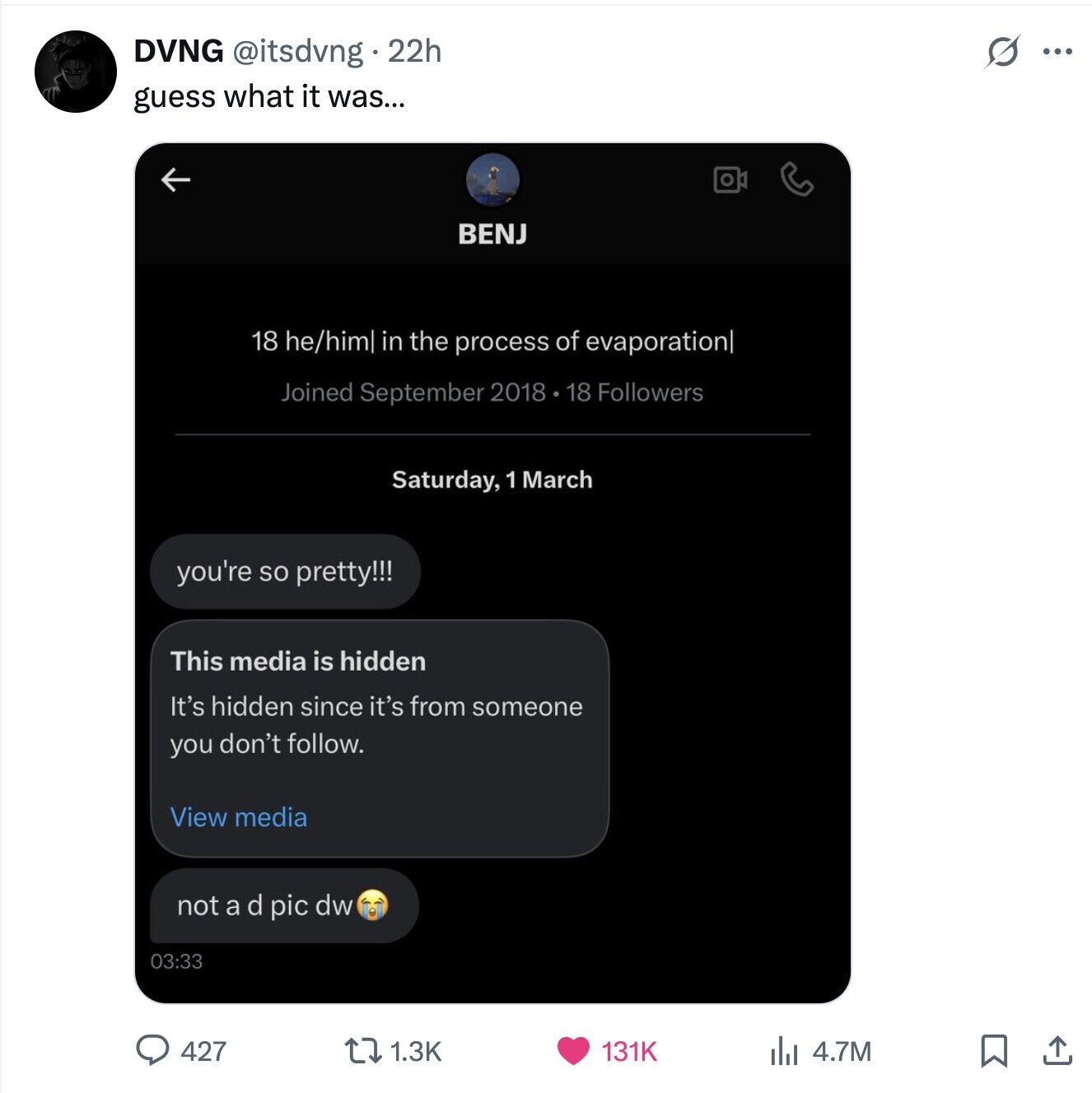 s ... DVNG @itsdvng 22h guess what it was... BENJ 18 he/him in the process of evaporation| Joined September 2018 18 Followers Saturday, 1 March you're so pretty!!! This media is hidden It's hidden since it's from someone you don't follow. View media not a d pic dw 03:33 427 1.3K 131K 4.7M 