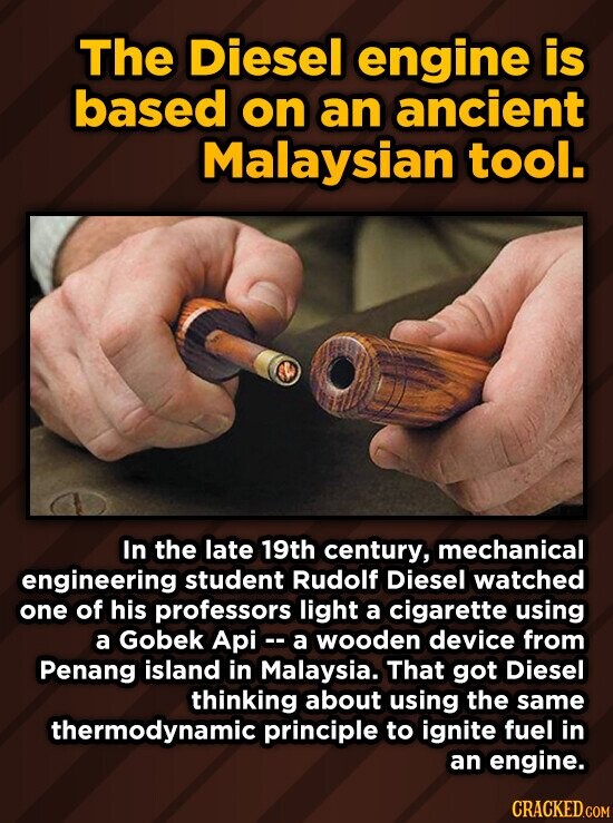 The Diesel engine is based on an ancient Malaysian tool. In the late 19th century, mechanical engineering student Rudolf Diesel watched one of his professors light a cigarette using a Gobek Api a wooden device from Penang island in Malaysia. That got Diesel thinking about using the same thermodynamic principle