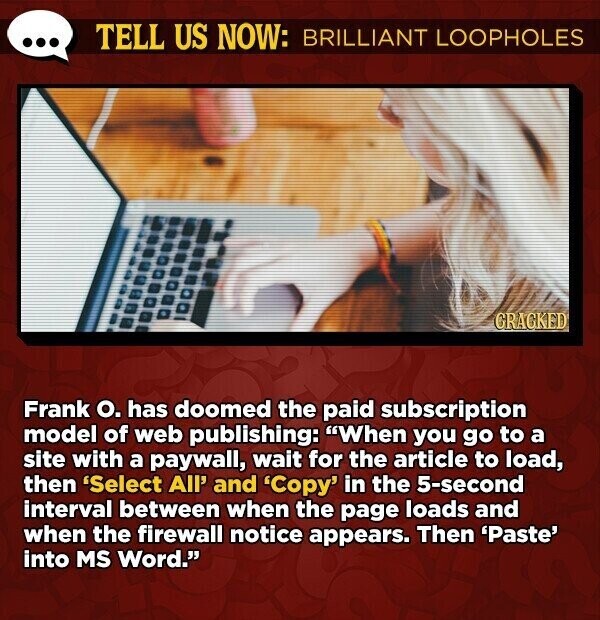 TELL US NOW: BRILLIANT LOOPHOLES GRACKED Frank o. has doomed the paid subscription model of web publishing: When you go to a site with a paywall, wait for the article to load, then 'Select All' and 'Copy' in the 5-second interval between when the page loads and when the firewall notice appears. Then 'Paste' into MS Word.