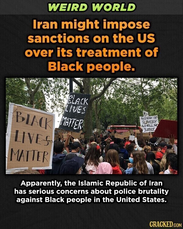 WEIRD WORLD Iran might impose sanctions on the US over its treatment of Black people. BLACK LIVES BLACK MATTER 400YFRS OF SLAVERY AND STILL NO JUSTICE LIVES MATTER RE Apparently, the Islamic Republic of Iran has serious concerns about police brutality against Black people in the United States. CRACKED.COM