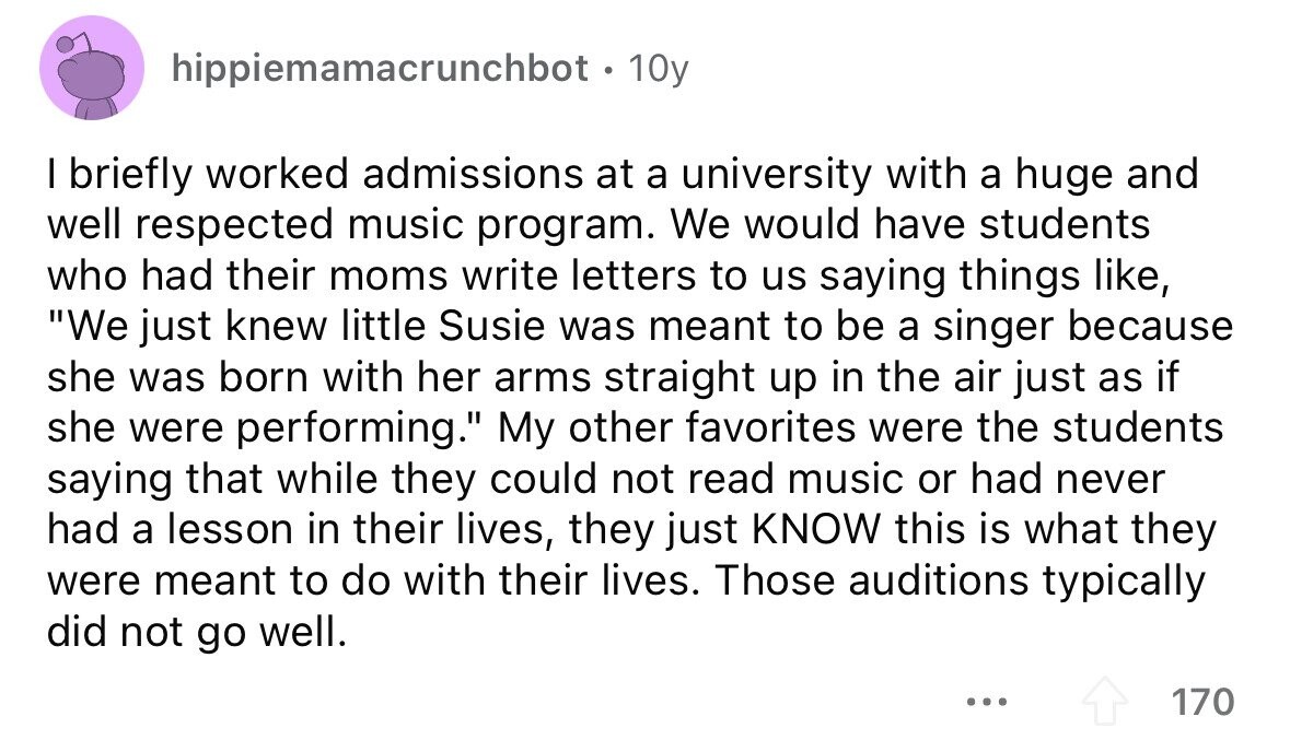 hippiemamacrunchbot . 1 10y I briefly worked admissions at a university with a huge and well respected music program. We would have students who had their moms write letters to us saying things like, We just knew little Susie was meant to be a singer because she was born with her arms straight up in the air just as if she were performing. My other favorites were the students saying that while they could not read music or had never had a lesson in their lives, they just KNOW this is what they were meant to do with their lives. Those auditions 