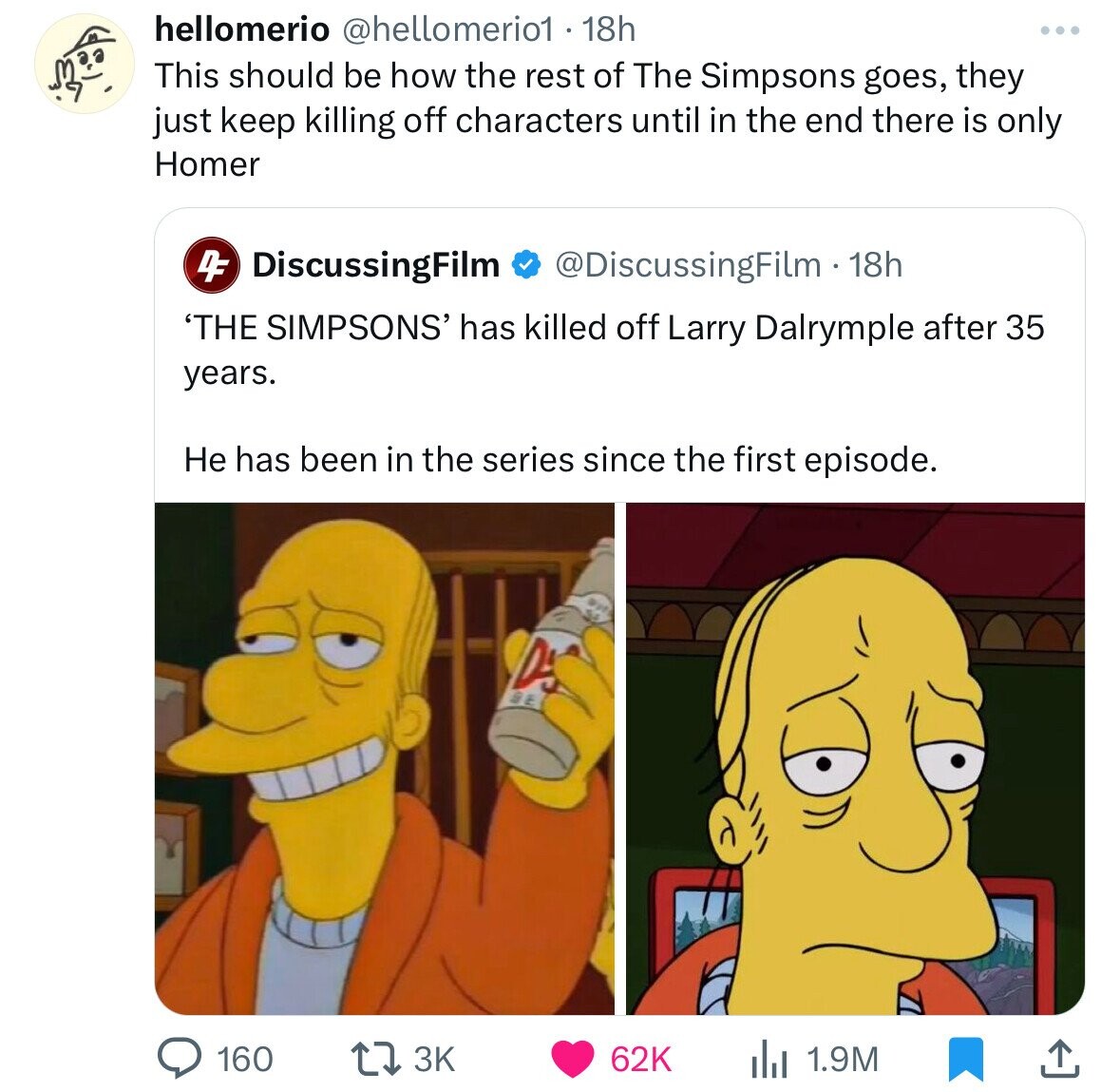 hellomerio @hellomerio1 . 18h This should be how the rest of The Simpsons goes, they just keep killing off characters until in the end there is only Homer 4F DiscussingFilm @DiscussingFilm 18h 'THE SIMPSONS' has killed off Larry Dalrymple after 35 years. Не has been in the series since the first episode. D 160 3K 62K 1.9M 