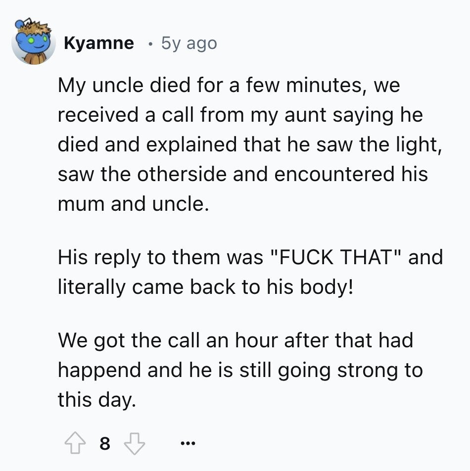 Kyamne 5y ago My uncle died for a few minutes, we received a call from my aunt saying he died and explained that he saw the light, saw the otherside and encountered his mum and uncle. His reply to them was FUCK THAT and literally came back to his body! We got the call an hour after that had happend and he is still going strong to this day. 8 ...