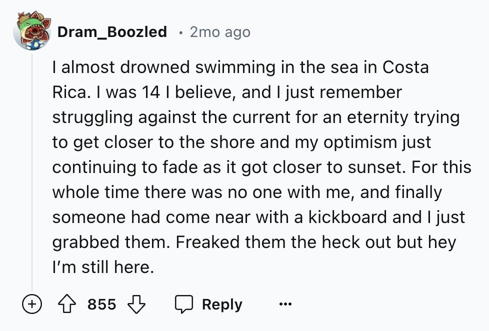 Dram_Boozled 2mo ago I almost drowned swimming in the sea in Costa Rica. I was 14 I believe, and I just remember struggling against the current for an eternity trying to get closer to the shore and my optimism just continuing to fade as it got closer to sunset. For this whole time there was no one with me, and finally someone had come near with a kickboard and I just grabbed them. Freaked them the heck out but hey I'm still here. + 855 Reply ...