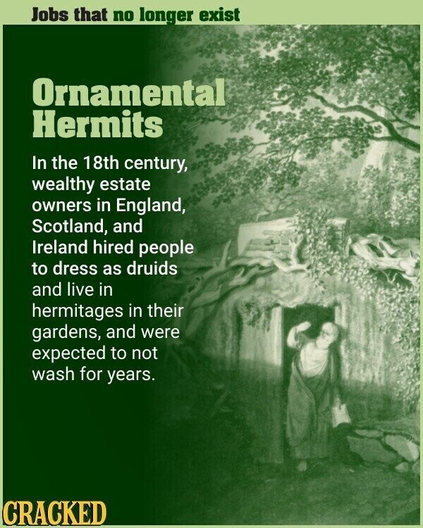 Jobs that no longer exist Ornamental Hermits In the 18th century, wealthy estate owners in England, Scotland, and Ireland hired people to dress as druids and live in hermitages in their gardens, and were expected to not wash for years. CRACKED