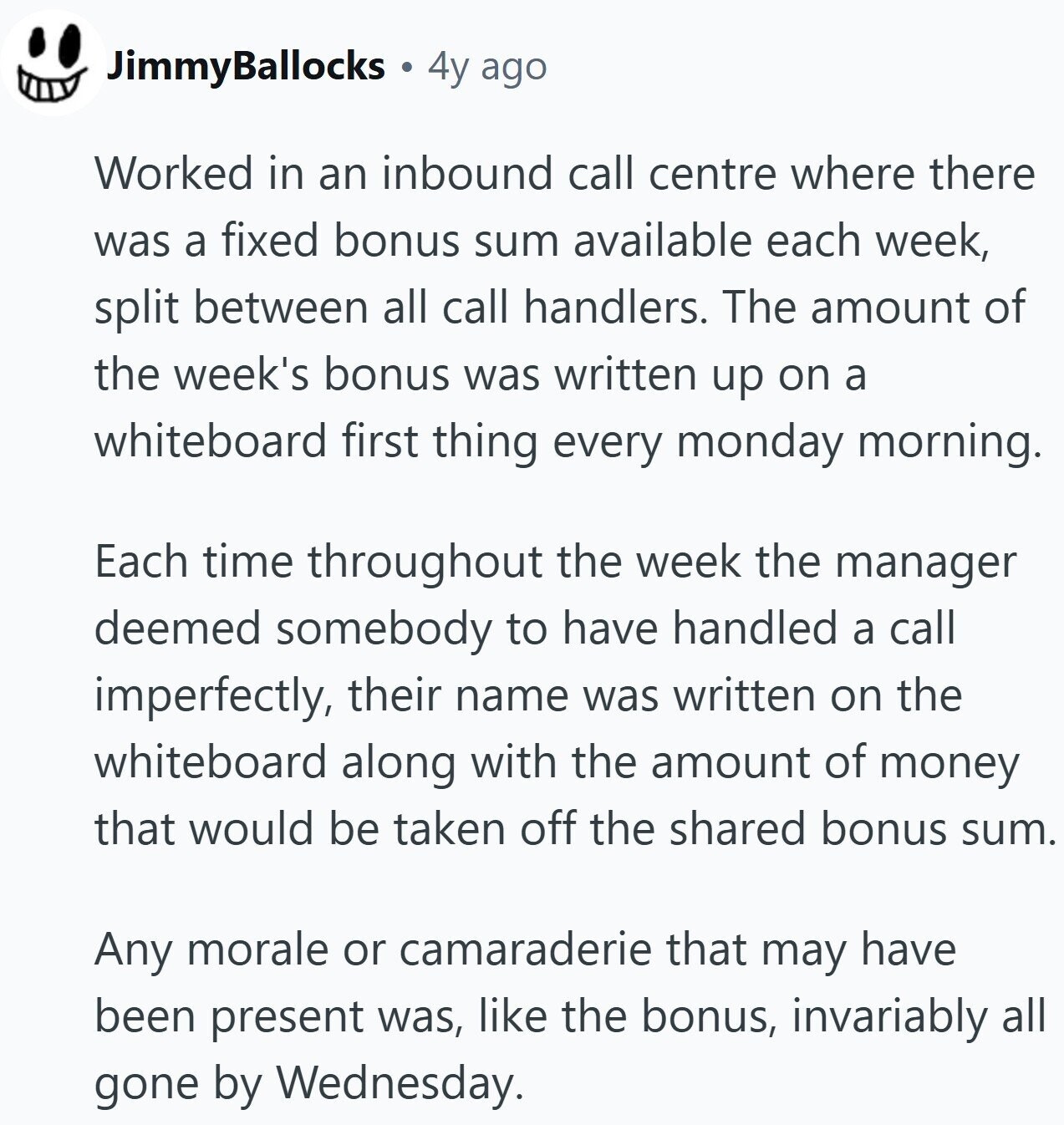 JimmyBallocks 4y ago Worked in an inbound call centre where there was a fixed bonus sum available each week, split between all call handlers. The amount of the week's bonus was written up on a whiteboard first thing every monday morning. Each time throughout the week the manager deemed somebody to have handled a call imperfectly, their name was written on the whiteboard along with the amount of money that would be taken off the shared bonus sum. Any morale or camaraderie that may have been present was, like the bonus, invariably all gone by Wednesday.