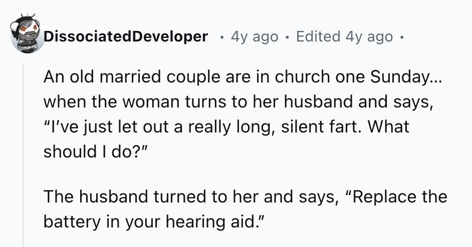 DissociatedDeveloper e 4y ago . Edited 4y ago e An old married couple are in church one Sunday... when the woman turns to her husband and says, I've just let out a really long, silent fart. What should I do? The husband turned to her and says, Replace the battery in your hearing aid.