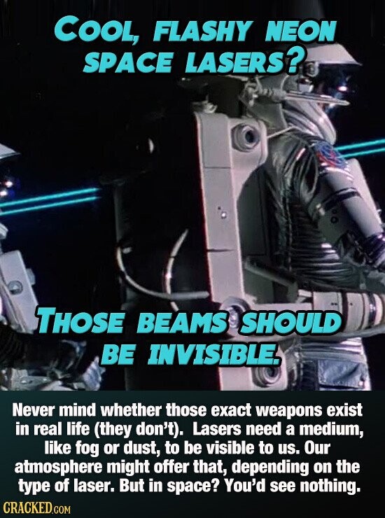 COOL, FLASHY NEON SPACE LASERS? THOSE BEAMS SHOULD BE INVISIBLE. Never mind whether those exact weapons exist in real life (they don't). Lasers need a medium, like fog or dust, to be visible to us. Our atmosphere might offer that, depending on the type of laser. But in space? You'd see nothing. CRACKED.COM