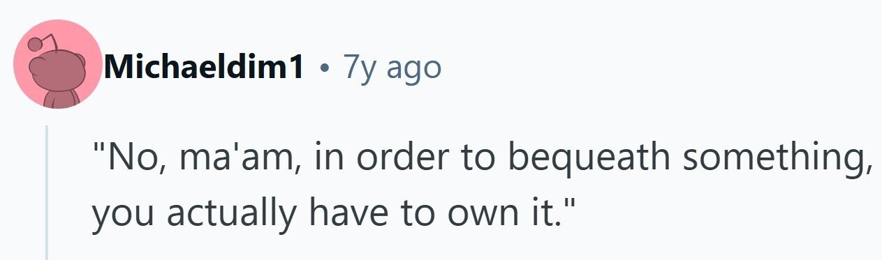 Michaeldim1 . 7y ago No, ma'am, in order to bequeath something, you actually have to own it.