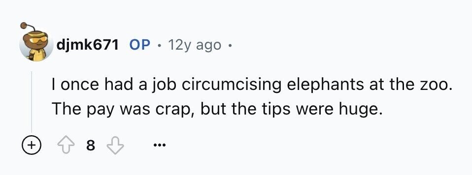 djmk671 ОР . 12y ago e I once had a job circumcising elephants at the zoo. The pay was crap, but the tips were huge. + 8 ...
