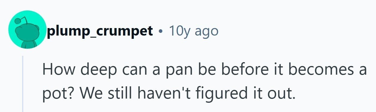 plump_crumpet 10y ago How deep can a pan be before it becomes a pot? We still haven't figured it out.