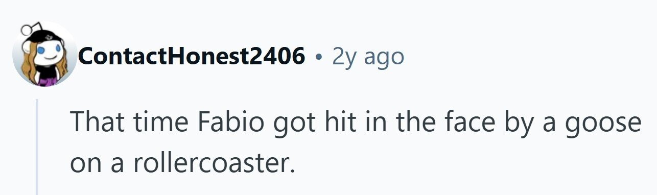 ContactHonest2406 . 2y ago That time Fabio got hit in the face by a goose on a rollercoaster. 