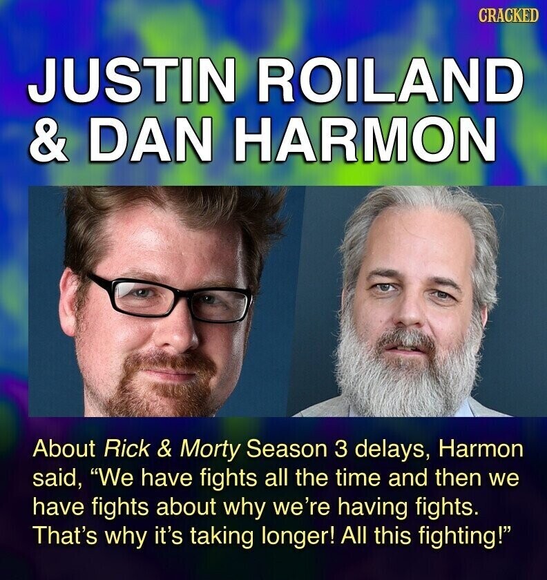 GRACKED JUSTIN ROILAND & DAN HARMON About Rick & Morty Season 3 delays, Harmon said, We have fights all the time and then we have fights about why we're having fights. That's why it's taking longer! All this fighting!