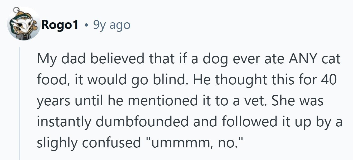 Rogo1 . 9y ago My dad believed that if a dog ever ate ANY cat food, it would go blind. Не thought this for 40 years until he mentioned it to a vet. She was instantly dumbfounded and followed it up by a slighly confused ummmm, no. 