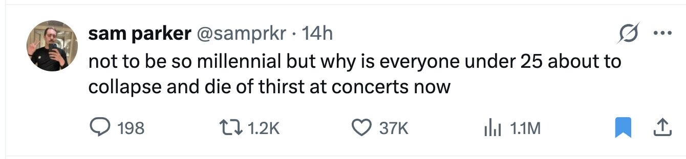 sam parker @samprkr 14h ... not to be so millennial but why is everyone under 25 about to collapse and die of thirst at concerts now 198 1.2K 37K 1.1M 