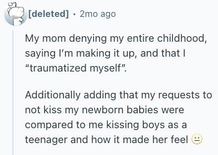 2mo ago My mom denying my entire childhood, saying I'm making it up, and that I traumatized myself. Additionally adding that my requests to not kiss my newborn babies were compared to me kissing boys as a teenager and how it made her feel