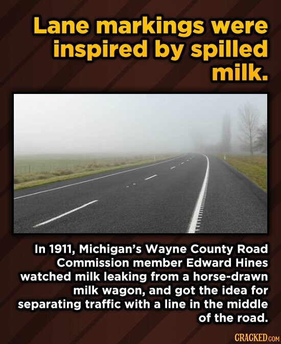 Lane markings were inspired by spilled milk. In 1911, Michigan's Wayne County Road Commission member Edward Hines watched milk leaking from a horse-drawn milk wagon, and got the idea for separating traffic with a line in the middle of the road. CRACKED.COM