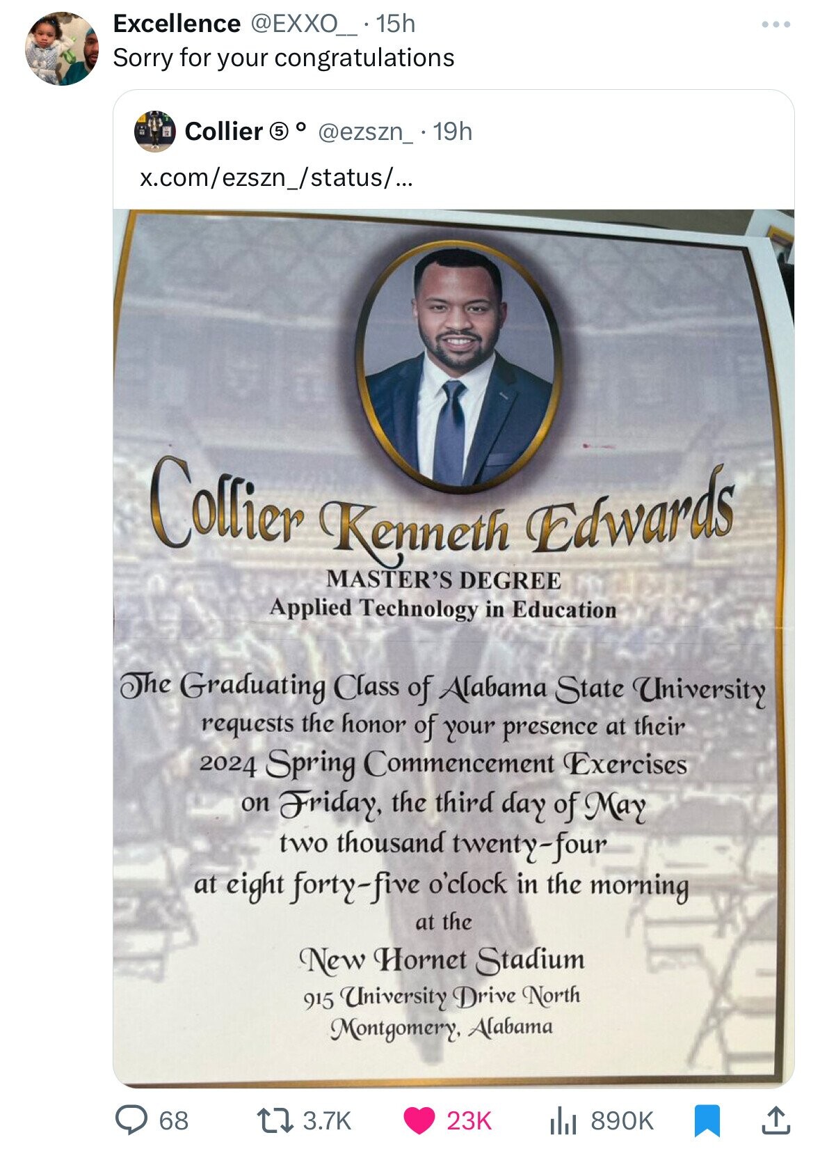 Excellence @EXXO_..15h Sorry for your congratulations Collier 5 o @ezszn_ 19h x.com/ezszn_/status/... Collier Kenneth DEGREE Edwards MASTER'S Applied Technology in Education The Graduating Class of Alabama State University requests the honor of your presence at their 2024 Spring Commencement Exercises on Friday, the third day of May two thousand twenty-four at eight forty-five o'clock in the morning at the New Hornet Stadium 915 University Drive North Montgomery, Alabama 68 3.7K 23K 890K 