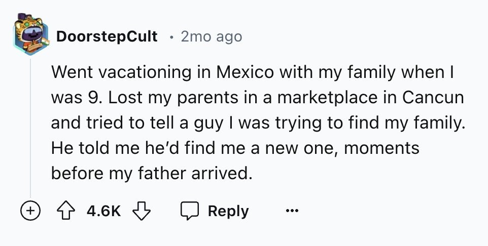 DoorstepCult e 2mo ago Went vacationing in Mexico with my family when I was 9. Lost my parents in a marketplace in Cancun and tried to tell a guy I was trying to find my family. Не told me he'd find me a new one, moments before my father arrived. + 4.6K Reply ...