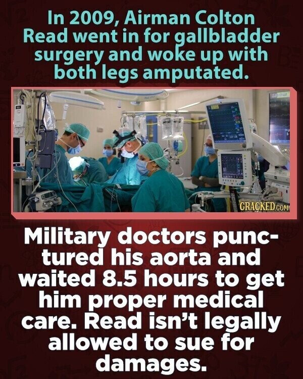 In 2009, Airman Colton Read went in for gallbladder surgery and woke up with both legs amputated. CRACKED COM Military doctors punc- tured his aorta and waited 8.5 hours to get him proper medical care. Read isn't legally allowed to sue for damages.