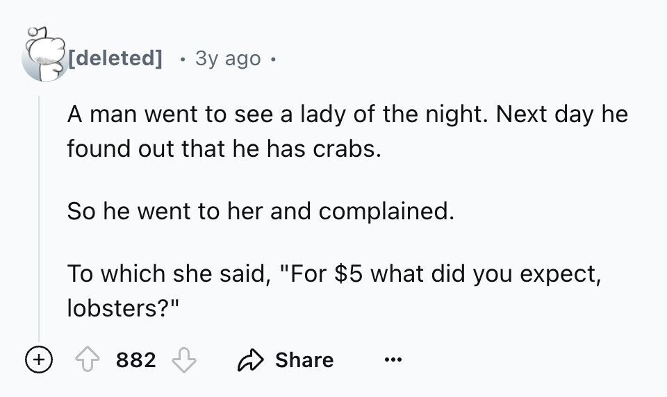 3y ago - A man went to see a lady of the night. Next day he found out that he has crabs. So he went to her and complained. To which she said, For $5 what did you expect, lobsters? + 882 Share ...