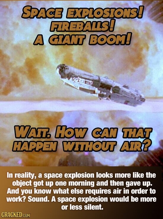 SPACE EXPLOSIONS! FIREBALLS! A GIANT BOOM! WAIT. How CAN THAT HAPPEN WITHOUT AIR? In reality, a space explosion looks more like the object got up one morning and then gave up. And you know what else requires air in order to work? Sound. A space explosion would be more or less silent. CRACKED.COM